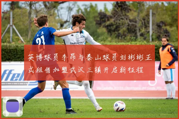 英博球员李昂与泰山球员刘彬彬正式租借加盟武汉三镇开启新征程