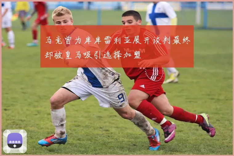 马竞曾为库库雷利亚展开谈判最终却被皇马吸引选择加盟