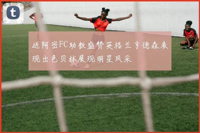 迈阿密FC助教盛赞英格兰亨德森表现出色贝林展现明星风采