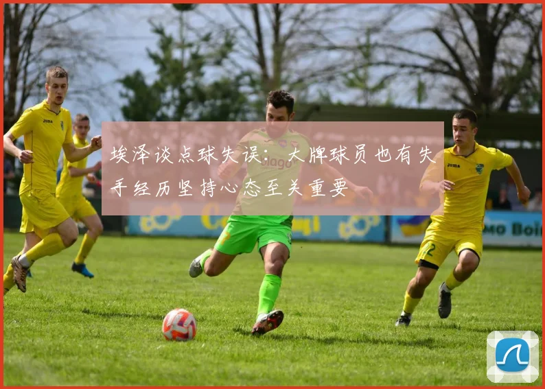 埃泽谈点球失误：大牌球员也有失手经历坚持心态至关重要