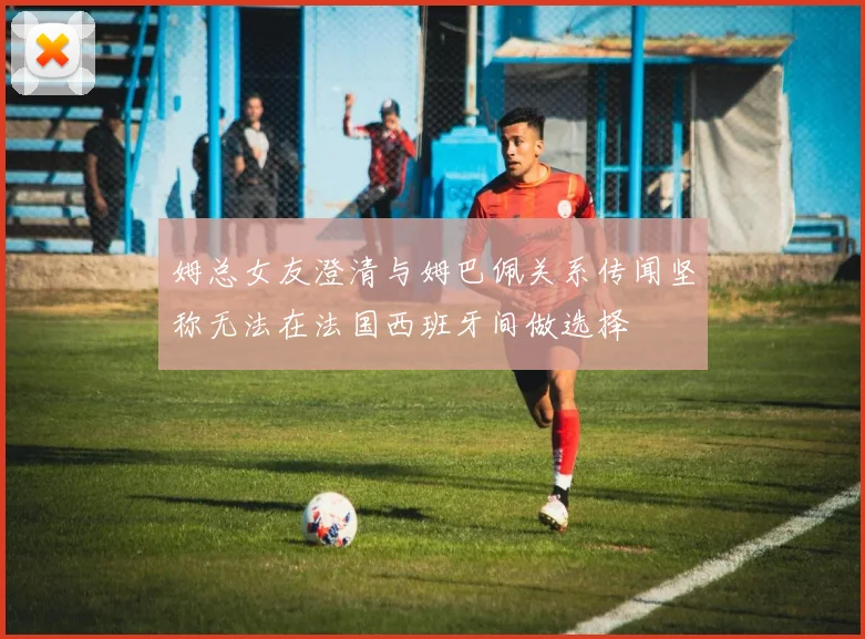 姆总女友澄清与姆巴佩关系传闻坚称无法在法国西班牙间做选择