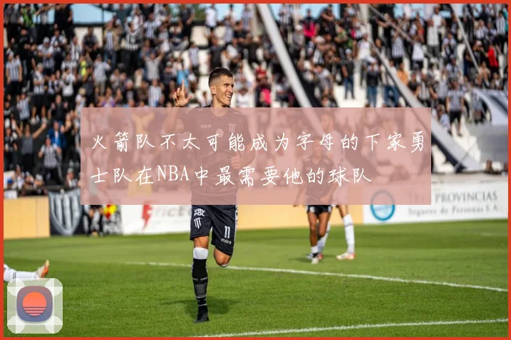 火箭队不太可能成为字母的下家勇士队在NBA中最需要他的球队