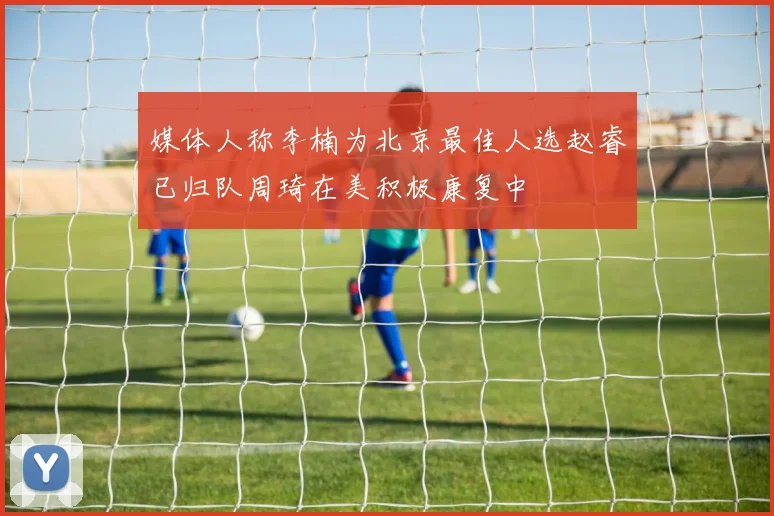 媒体人称李楠为北京最佳人选赵睿已归队周琦在美积极康复中