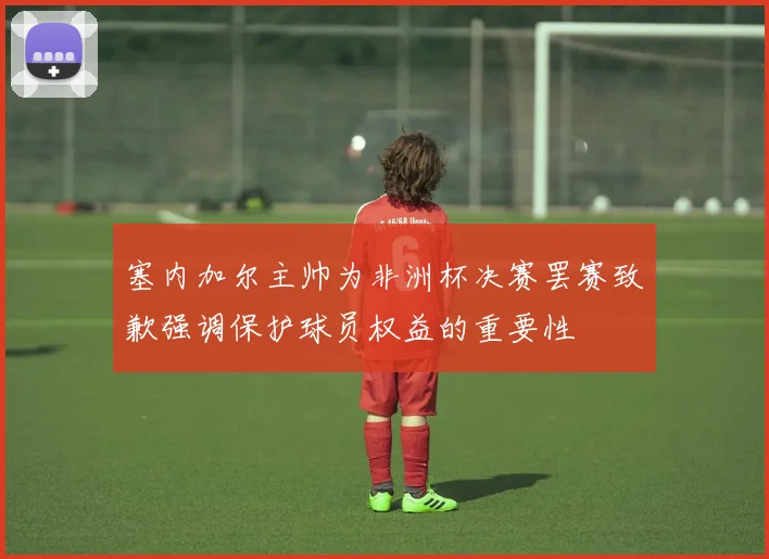 塞内加尔主帅为非洲杯决赛罢赛致歉强调保护球员权益的重要性