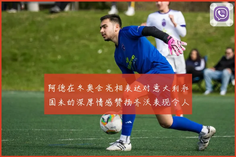 阿德在冬奥会亮相表达对意大利和国米的深厚情感赞扬齐沃表现令人惊喜
