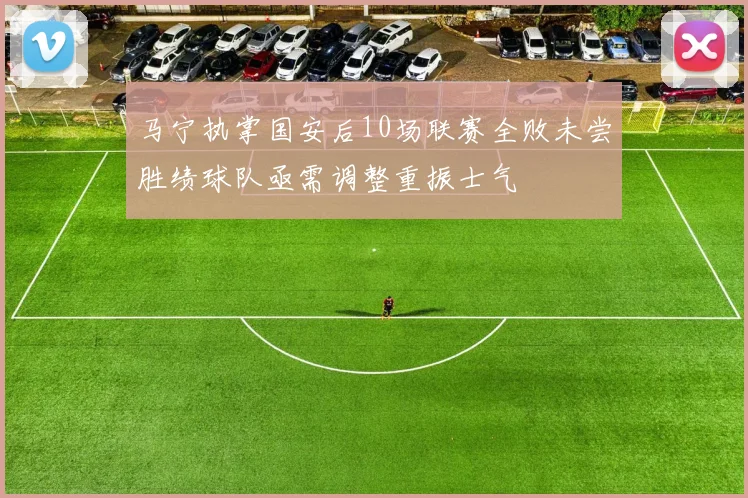 马宁执掌国安后10场联赛全败未尝胜绩球队亟需调整重振士气