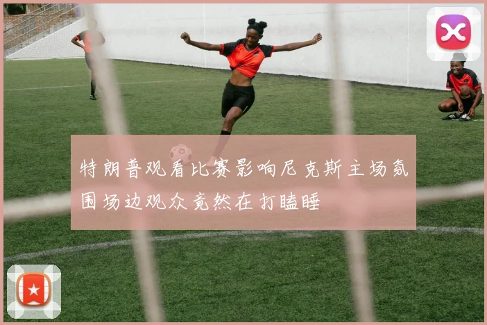 特朗普观看比赛影响尼克斯主场氛围场边观众竟然在打瞌睡