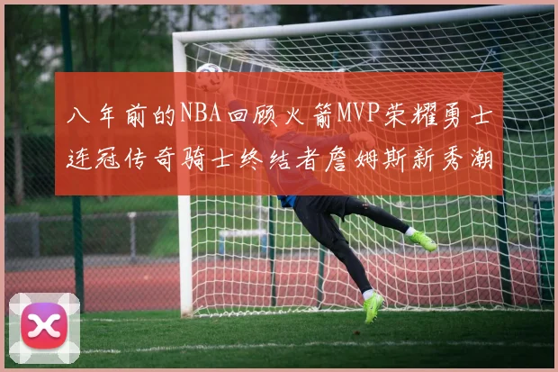 八年前的NBA回顾火箭MVP荣耀勇士连冠传奇骑士终结者詹姆斯新秀潮流涌动