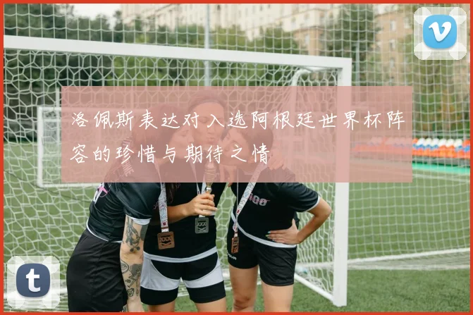 洛佩斯表达对入选阿根廷世界杯阵容的珍惜与期待之情