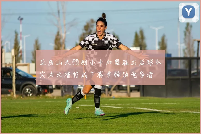 亚历山大预测小卡加盟猛龙后球队实力大增将成下赛季强劲竞争者