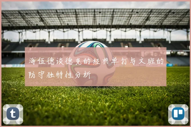 海伍德谈德克的经典单打与文班的防守独特性分析