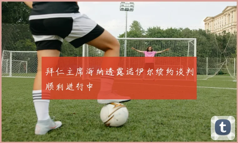 拜仁主席海纳透露诺伊尔续约谈判顺利进行中