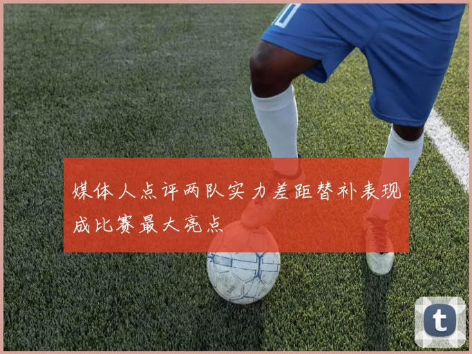 媒体人点评两队实力差距替补表现成比赛最大亮点
