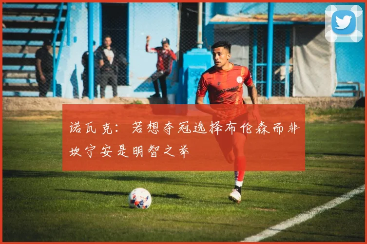 诺瓦克：若想夺冠选择布伦森而非坎宁安是明智之举