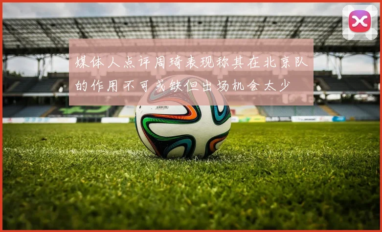 媒体人点评周琦表现称其在北京队的作用不可或缺但出场机会太少