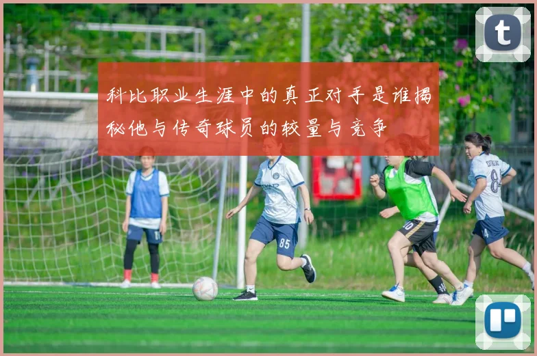 科比职业生涯中的真正对手是谁揭秘他与传奇球员的较量与竞争