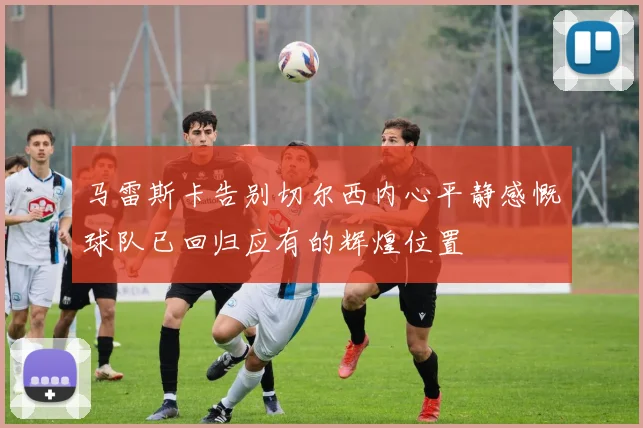 马雷斯卡告别切尔西内心平静感慨球队已回归应有的辉煌位置