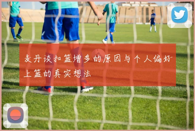 麦丹谈扣篮增多的原因与个人偏好上篮的真实想法