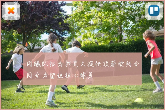 同曦队拟为郭昊文提供顶薪续约合同全力留住核心球员
