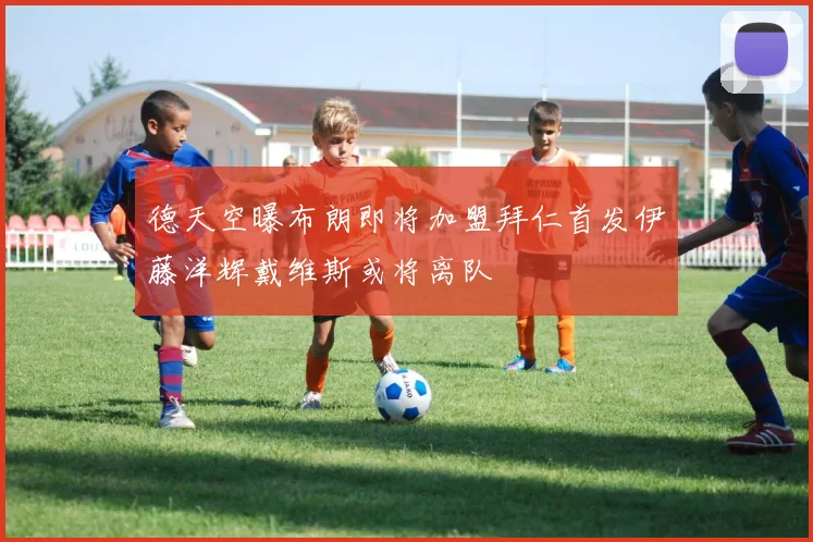 德天空曝布朗即将加盟拜仁首发伊藤洋辉戴维斯或将离队