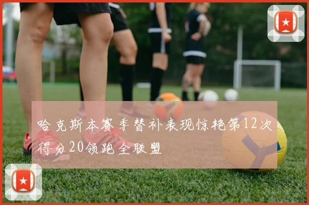哈克斯本赛季替补表现惊艳第12次得分20领跑全联盟